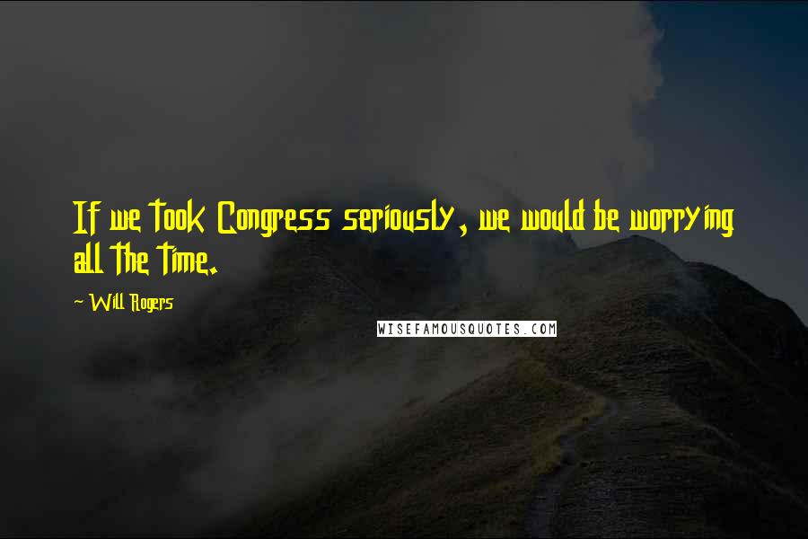 Will Rogers Quotes: If we took Congress seriously, we would be worrying all the time.