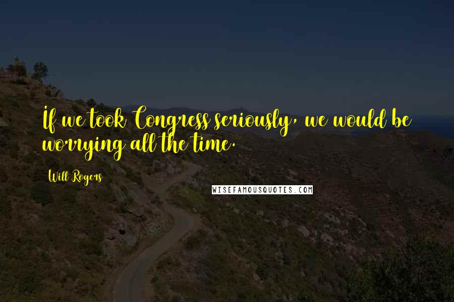 Will Rogers Quotes: If we took Congress seriously, we would be worrying all the time.
