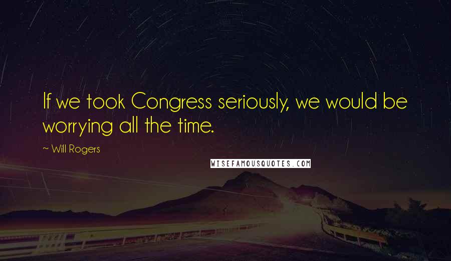 Will Rogers Quotes: If we took Congress seriously, we would be worrying all the time.