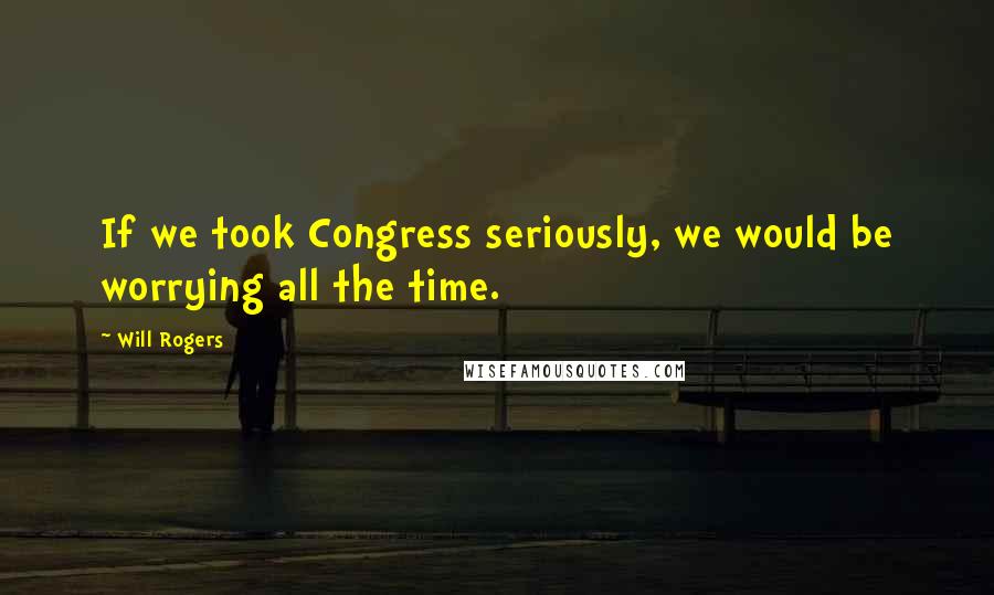Will Rogers Quotes: If we took Congress seriously, we would be worrying all the time.