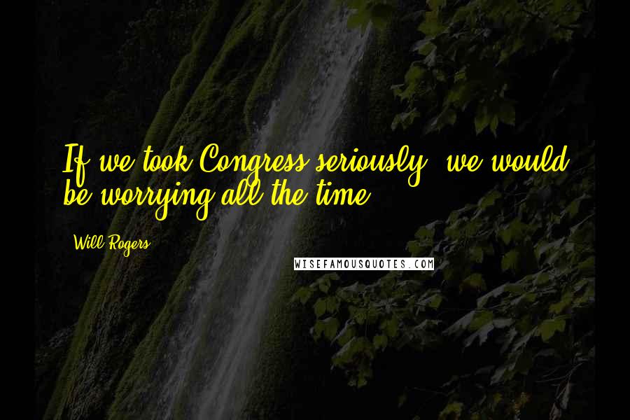 Will Rogers Quotes: If we took Congress seriously, we would be worrying all the time.