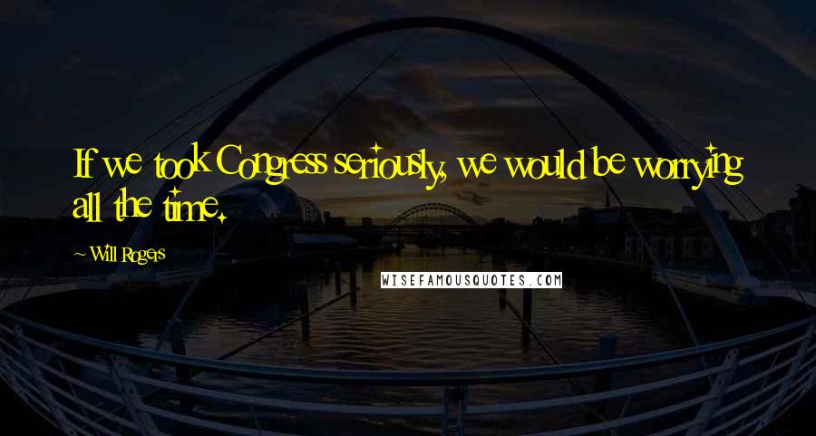 Will Rogers Quotes: If we took Congress seriously, we would be worrying all the time.