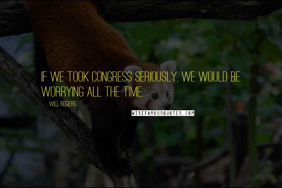 Will Rogers Quotes: If we took Congress seriously, we would be worrying all the time.