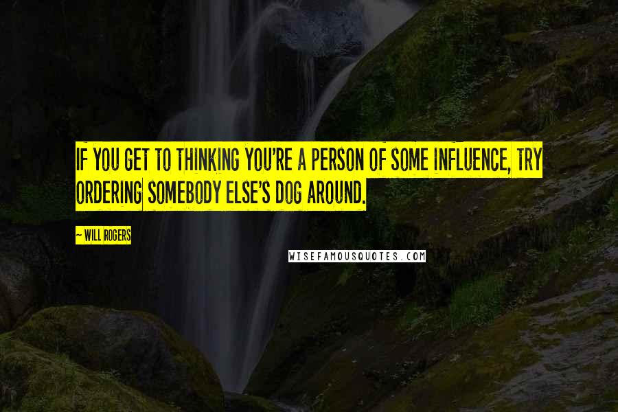 Will Rogers Quotes: If you get to thinking you're a person of some influence, try ordering somebody else's dog around.