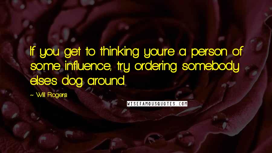 Will Rogers Quotes: If you get to thinking you're a person of some influence, try ordering somebody else's dog around.