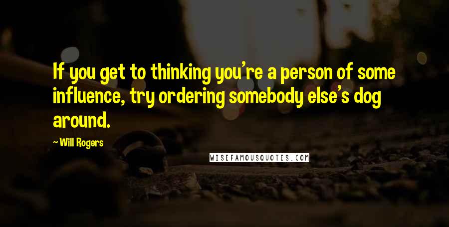 Will Rogers Quotes: If you get to thinking you're a person of some influence, try ordering somebody else's dog around.