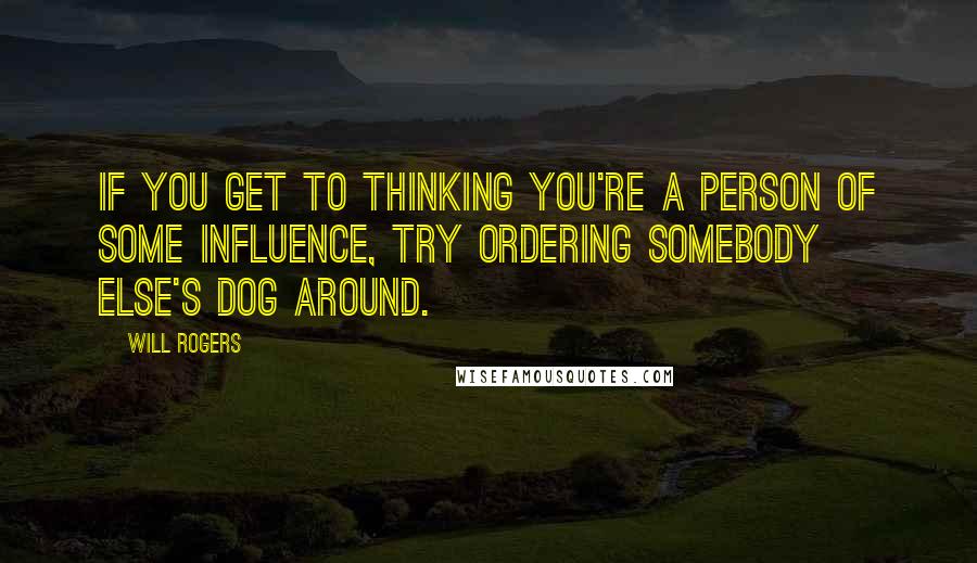 Will Rogers Quotes: If you get to thinking you're a person of some influence, try ordering somebody else's dog around.