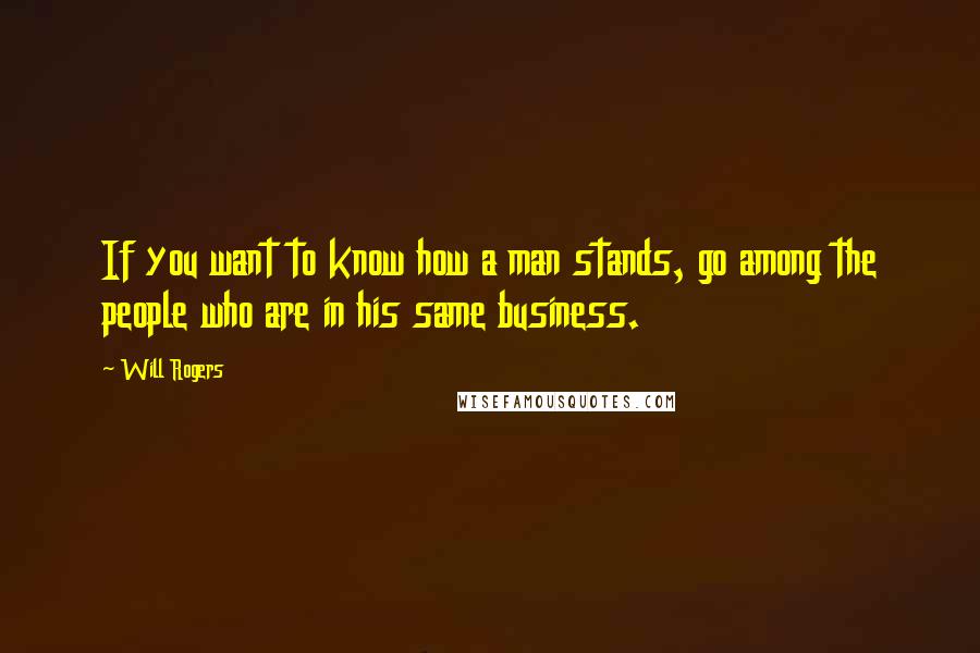Will Rogers Quotes: If you want to know how a man stands, go among the people who are in his same business.