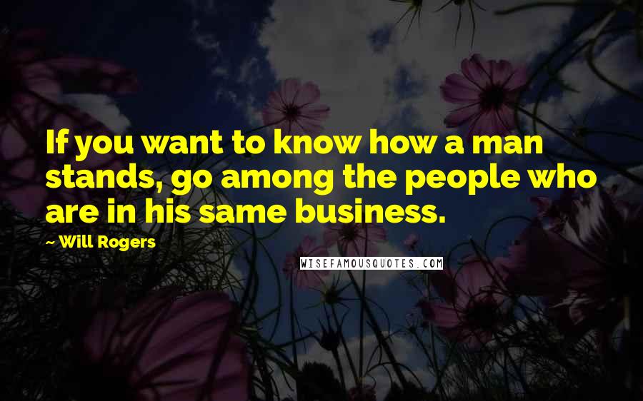 Will Rogers Quotes: If you want to know how a man stands, go among the people who are in his same business.