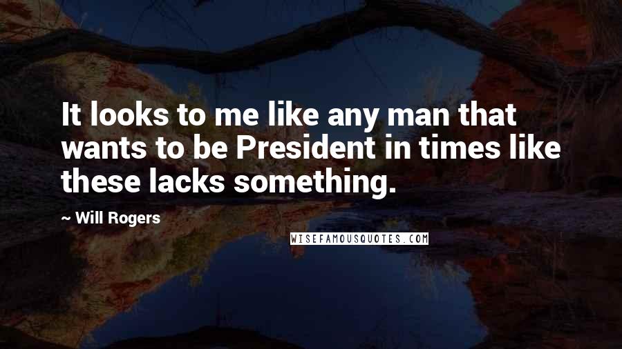Will Rogers Quotes: It looks to me like any man that wants to be President in times like these lacks something.