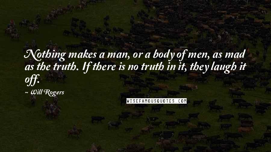 Will Rogers Quotes: Nothing makes a man, or a body of men, as mad as the truth. If there is no truth in it, they laugh it off.