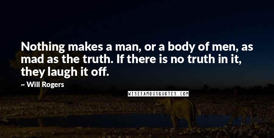 Will Rogers Quotes: Nothing makes a man, or a body of men, as mad as the truth. If there is no truth in it, they laugh it off.