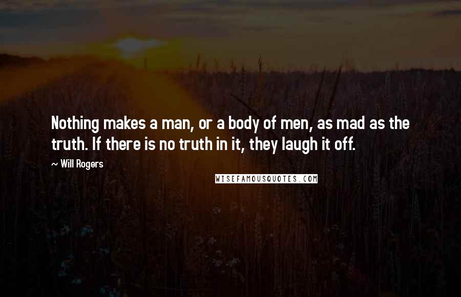 Will Rogers Quotes: Nothing makes a man, or a body of men, as mad as the truth. If there is no truth in it, they laugh it off.