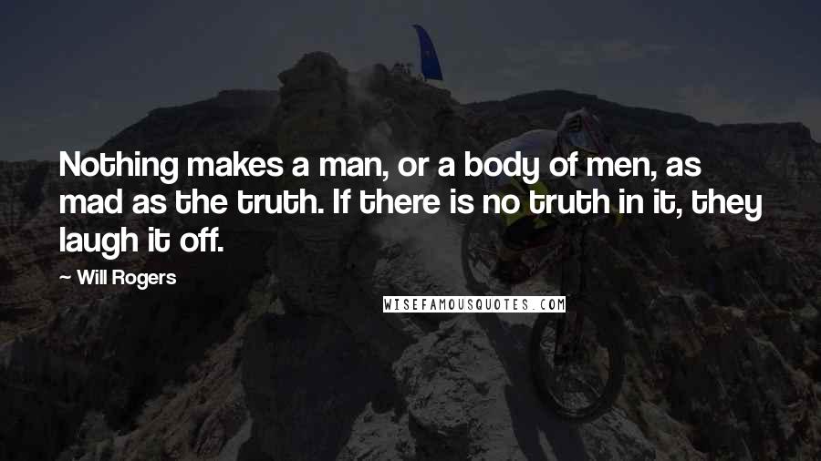 Will Rogers Quotes: Nothing makes a man, or a body of men, as mad as the truth. If there is no truth in it, they laugh it off.