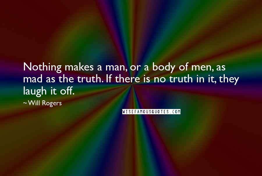 Will Rogers Quotes: Nothing makes a man, or a body of men, as mad as the truth. If there is no truth in it, they laugh it off.