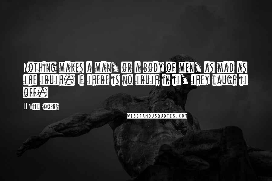 Will Rogers Quotes: Nothing makes a man, or a body of men, as mad as the truth. If there is no truth in it, they laugh it off.