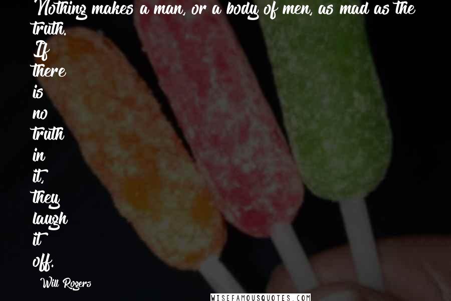 Will Rogers Quotes: Nothing makes a man, or a body of men, as mad as the truth. If there is no truth in it, they laugh it off.