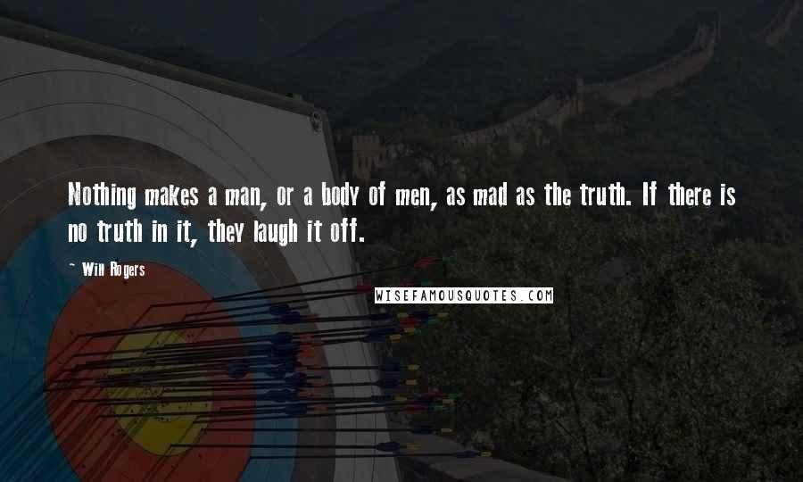 Will Rogers Quotes: Nothing makes a man, or a body of men, as mad as the truth. If there is no truth in it, they laugh it off.