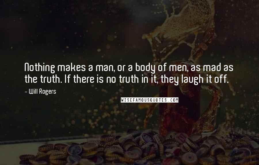 Will Rogers Quotes: Nothing makes a man, or a body of men, as mad as the truth. If there is no truth in it, they laugh it off.