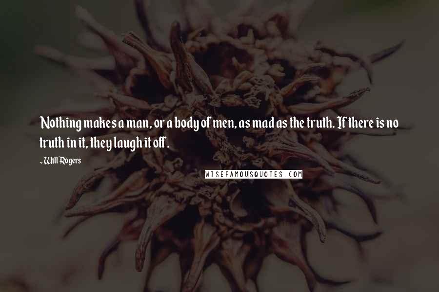 Will Rogers Quotes: Nothing makes a man, or a body of men, as mad as the truth. If there is no truth in it, they laugh it off.