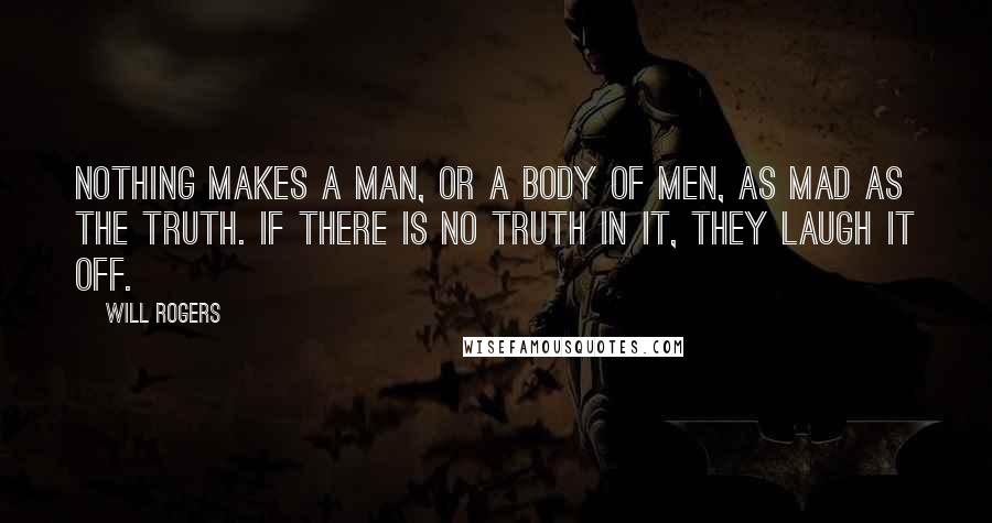 Will Rogers Quotes: Nothing makes a man, or a body of men, as mad as the truth. If there is no truth in it, they laugh it off.