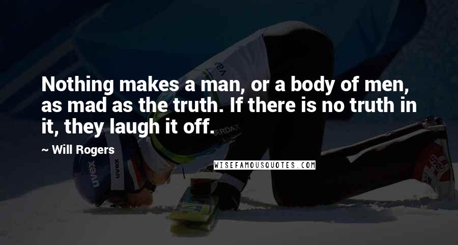 Will Rogers Quotes: Nothing makes a man, or a body of men, as mad as the truth. If there is no truth in it, they laugh it off.