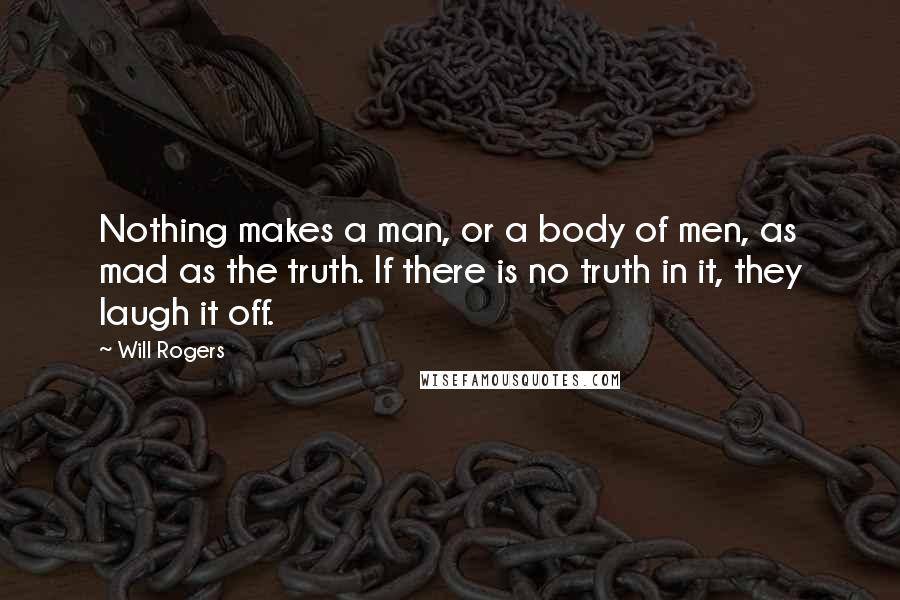 Will Rogers Quotes: Nothing makes a man, or a body of men, as mad as the truth. If there is no truth in it, they laugh it off.