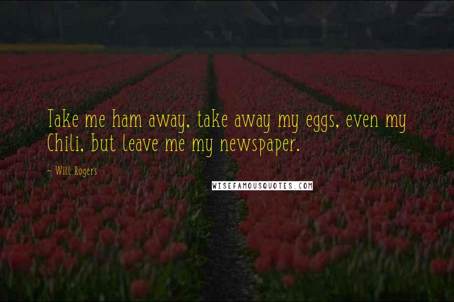 Will Rogers Quotes: Take me ham away, take away my eggs, even my Chili, but leave me my newspaper.