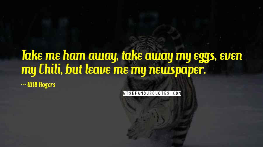 Will Rogers Quotes: Take me ham away, take away my eggs, even my Chili, but leave me my newspaper.