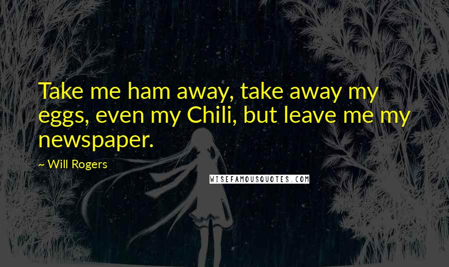 Will Rogers Quotes: Take me ham away, take away my eggs, even my Chili, but leave me my newspaper.