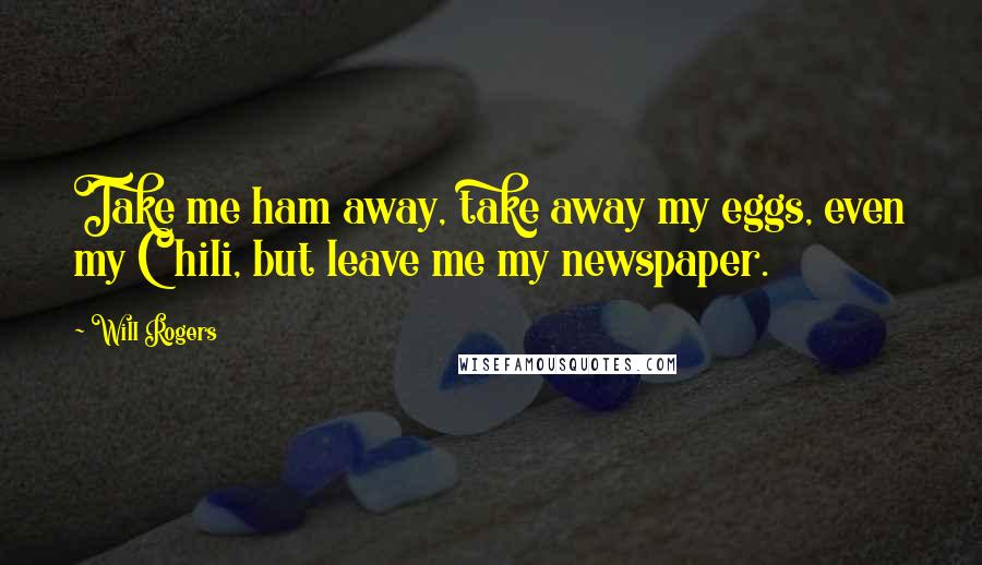 Will Rogers Quotes: Take me ham away, take away my eggs, even my Chili, but leave me my newspaper.
