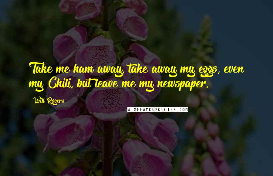 Will Rogers Quotes: Take me ham away, take away my eggs, even my Chili, but leave me my newspaper.