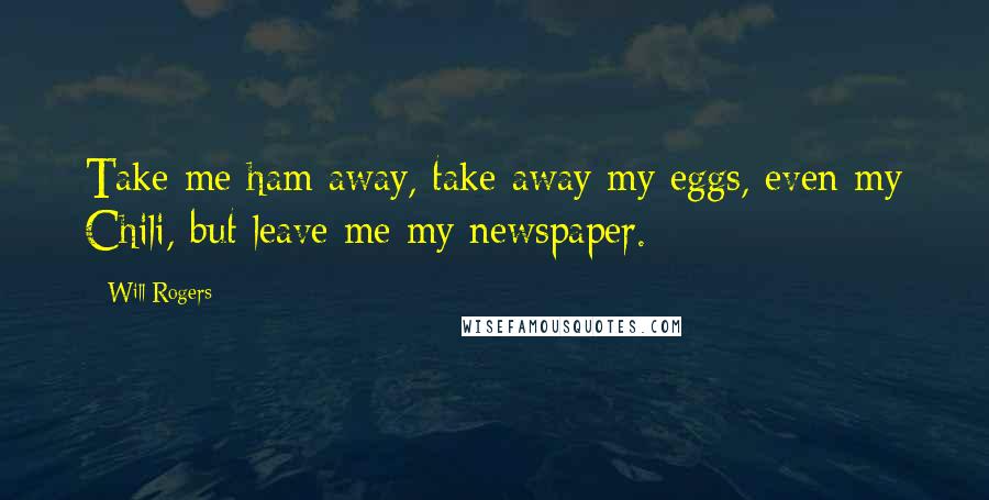 Will Rogers Quotes: Take me ham away, take away my eggs, even my Chili, but leave me my newspaper.