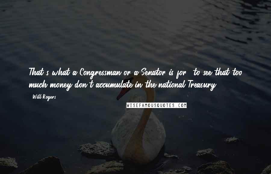 Will Rogers Quotes: That's what a Congressman or a Senator is for to see that too much money don't accumulate in the national Treasury.
