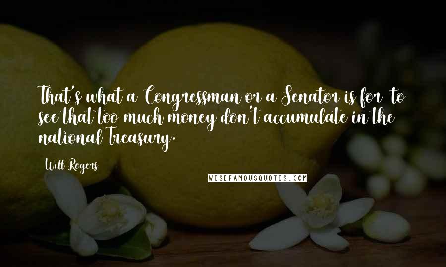 Will Rogers Quotes: That's what a Congressman or a Senator is for to see that too much money don't accumulate in the national Treasury.
