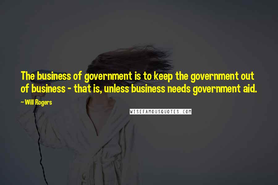 Will Rogers Quotes: The business of government is to keep the government out of business - that is, unless business needs government aid.