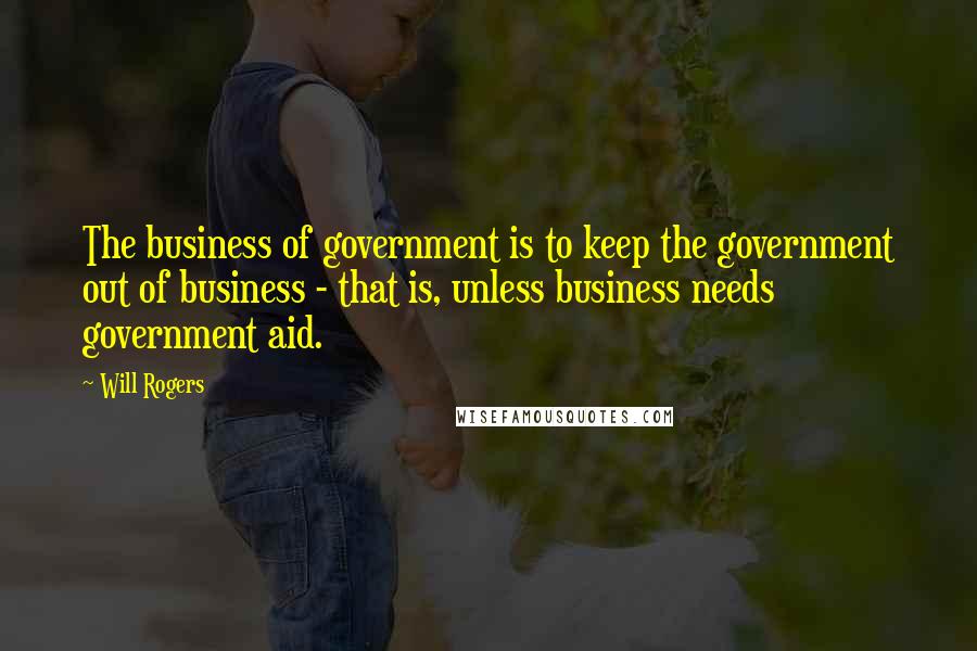 Will Rogers Quotes: The business of government is to keep the government out of business - that is, unless business needs government aid.