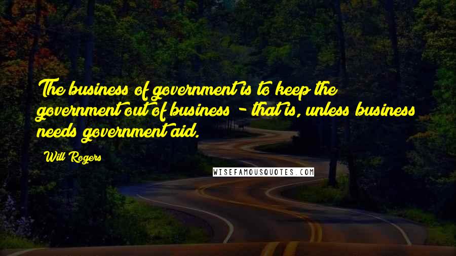 Will Rogers Quotes: The business of government is to keep the government out of business - that is, unless business needs government aid.