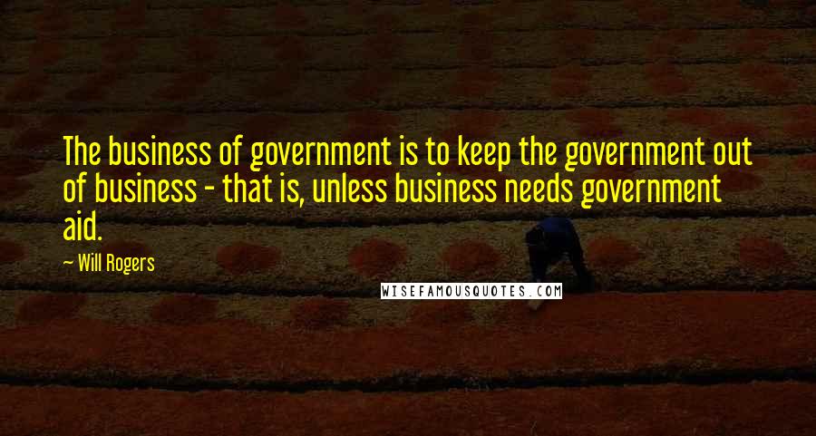 Will Rogers Quotes: The business of government is to keep the government out of business - that is, unless business needs government aid.