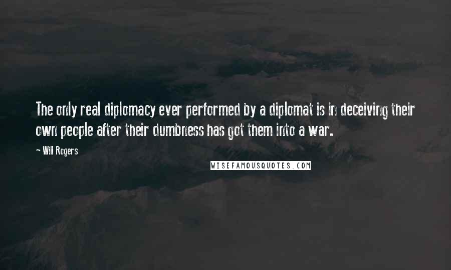 Will Rogers Quotes: The only real diplomacy ever performed by a diplomat is in deceiving their own people after their dumbness has got them into a war.