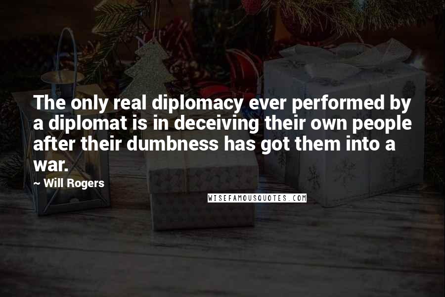 Will Rogers Quotes: The only real diplomacy ever performed by a diplomat is in deceiving their own people after their dumbness has got them into a war.