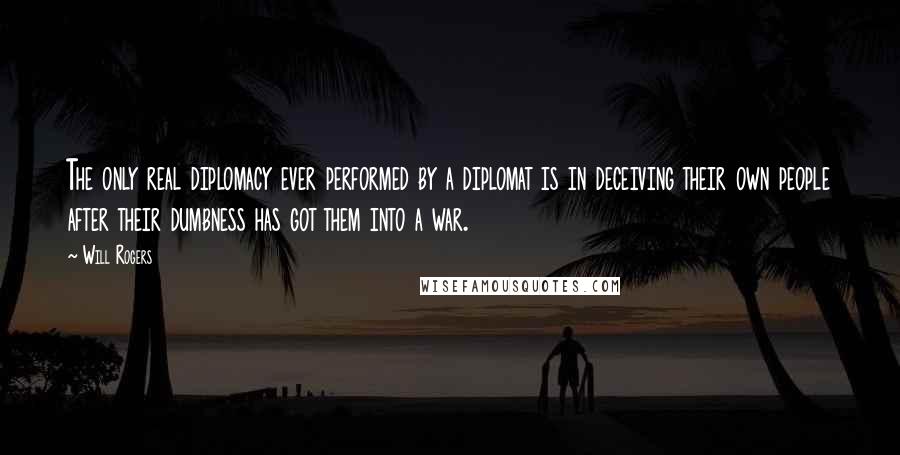 Will Rogers Quotes: The only real diplomacy ever performed by a diplomat is in deceiving their own people after their dumbness has got them into a war.