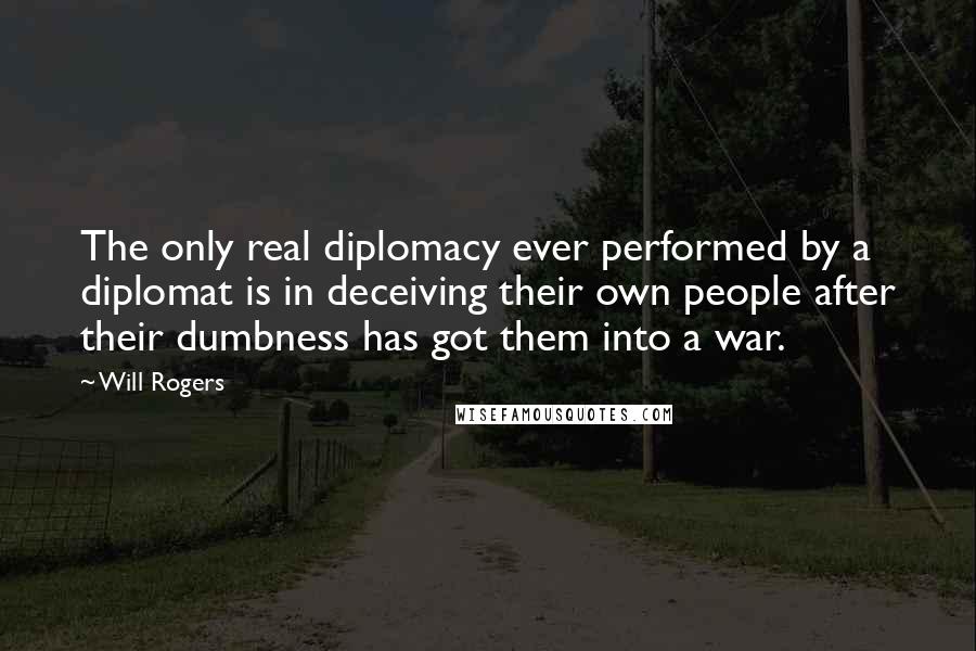 Will Rogers Quotes: The only real diplomacy ever performed by a diplomat is in deceiving their own people after their dumbness has got them into a war.