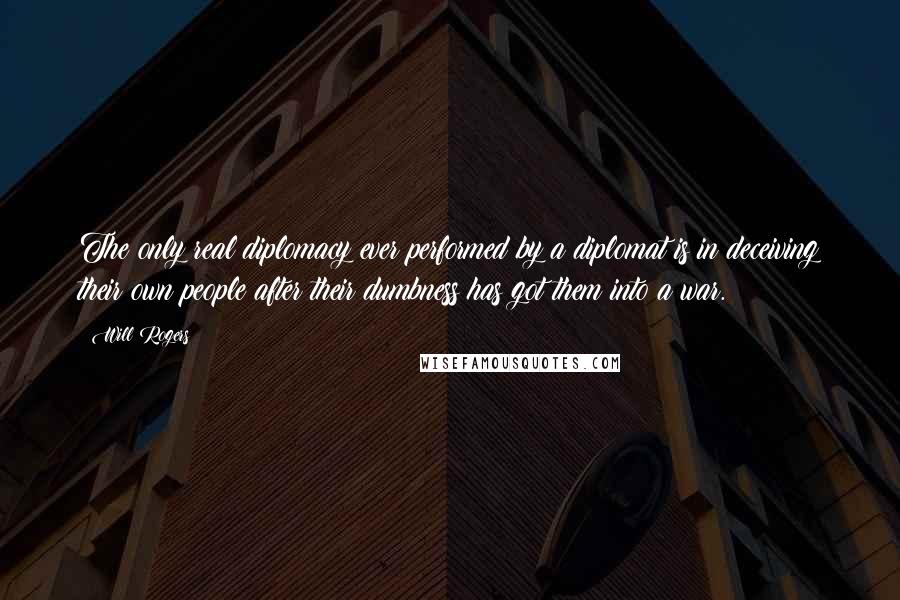 Will Rogers Quotes: The only real diplomacy ever performed by a diplomat is in deceiving their own people after their dumbness has got them into a war.