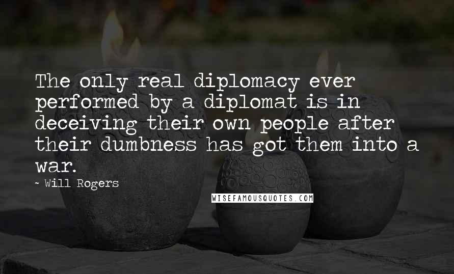 Will Rogers Quotes: The only real diplomacy ever performed by a diplomat is in deceiving their own people after their dumbness has got them into a war.