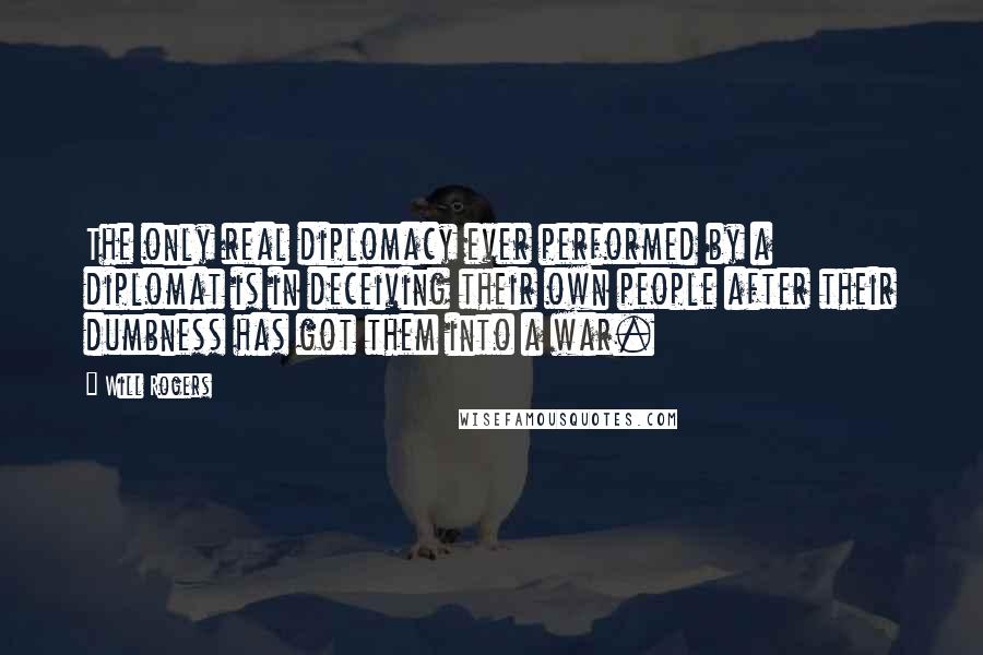 Will Rogers Quotes: The only real diplomacy ever performed by a diplomat is in deceiving their own people after their dumbness has got them into a war.