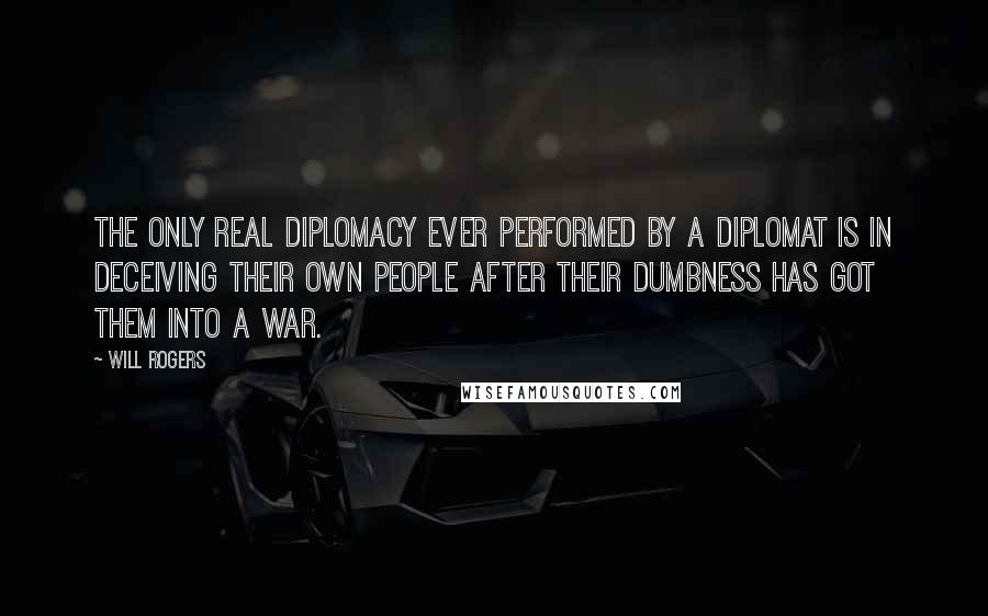 Will Rogers Quotes: The only real diplomacy ever performed by a diplomat is in deceiving their own people after their dumbness has got them into a war.