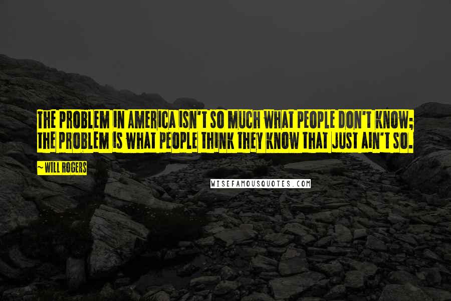 Will Rogers Quotes: The problem in America isn't so much what people don't know; the problem is what people think they know that just ain't so.