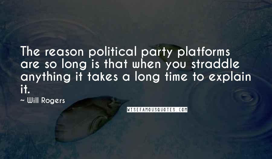 Will Rogers Quotes: The reason political party platforms are so long is that when you straddle anything it takes a long time to explain it.