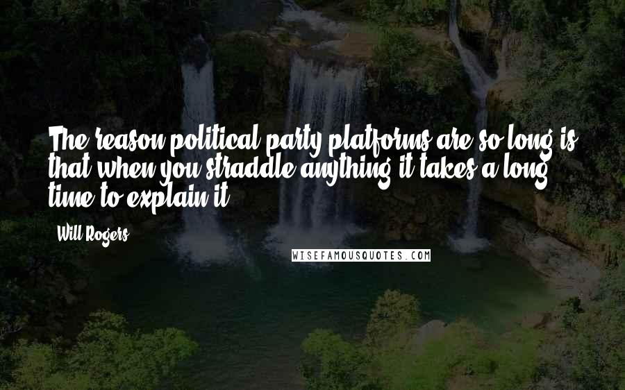 Will Rogers Quotes: The reason political party platforms are so long is that when you straddle anything it takes a long time to explain it.